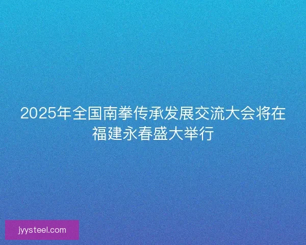 2025年全国南拳传承发展交流大会将在福建永春盛大举行