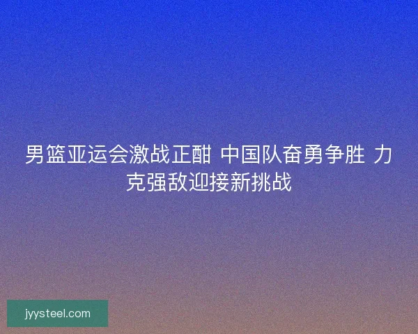 男篮亚运会激战正酣 中国队奋勇争胜 力克强敌迎接新挑战