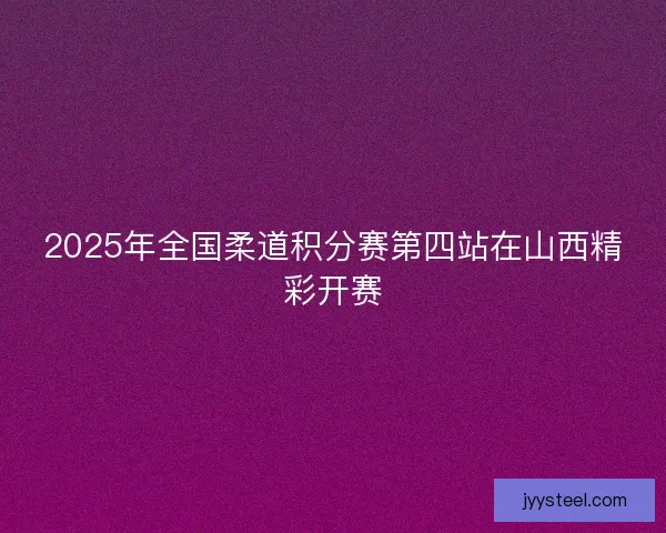 2025年全国柔道积分赛第四站在山西精彩开赛