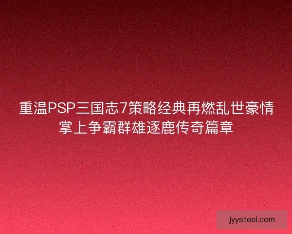 重温PSP三国志7策略经典再燃乱世豪情掌上争霸群雄逐鹿传奇篇章