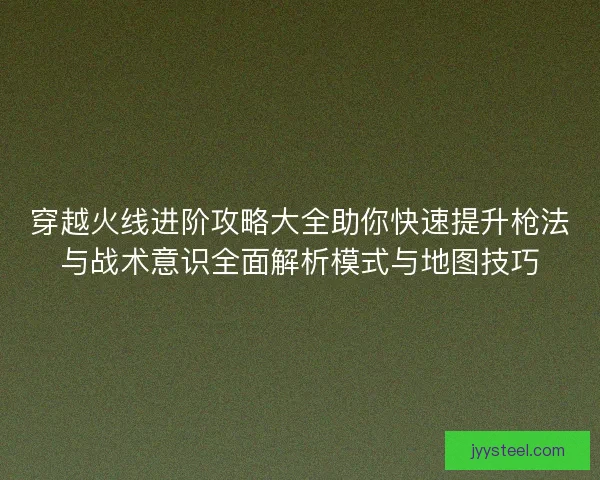 穿越火线进阶攻略大全助你快速提升枪法与战术意识全面解析模式与地图技巧