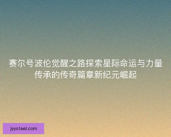 赛尔号波伦觉醒之路探索星际命运与力量传承的传奇篇章新纪元崛起