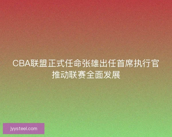 CBA联盟正式任命张雄出任首席执行官推动联赛全面发展 CBA联盟正式任命张雄出任首席执行官推动联赛全面发展