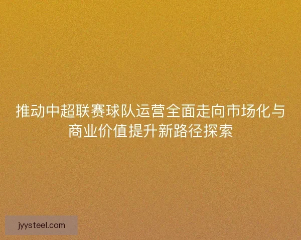 推动中超联赛球队运营全面走向市场化与商业价值提升新路径探索 推动中超联赛球队运营全面走向市场化与商业价值提升新路径探索