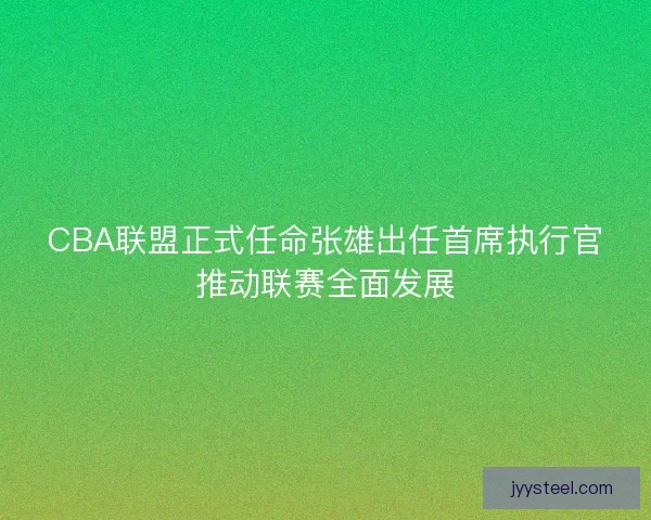CBA联盟正式任命张雄出任首席执行官推动联赛全面发展