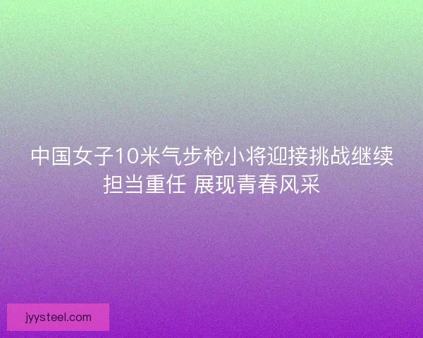 中国女子10米气步枪小将迎接挑战继续担当重任 展现青春风采