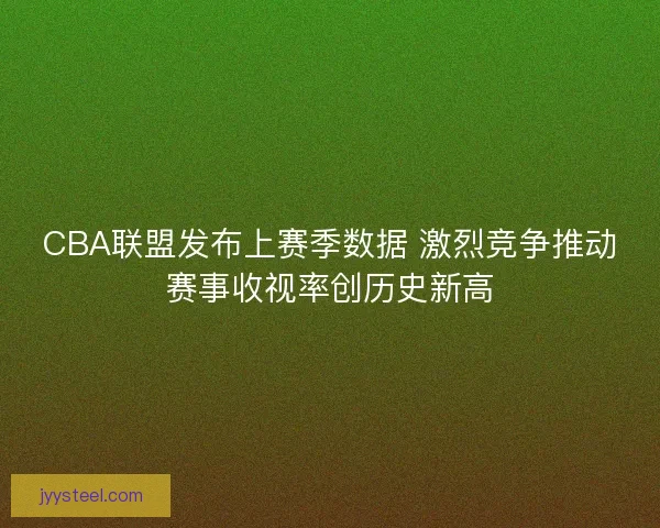 CBA联盟发布上赛季数据 激烈竞争推动赛事收视率创历史新高 CBA联盟发布上赛季数据 激烈竞争推动赛事收视率创历史新高
