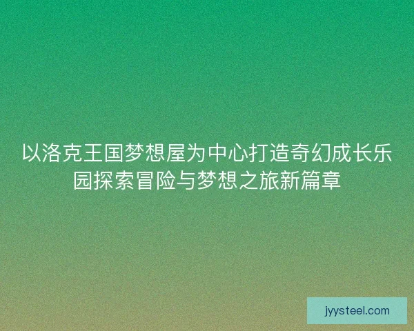 以洛克王国梦想屋为中心打造奇幻成长乐园探索冒险与梦想之旅新篇章
