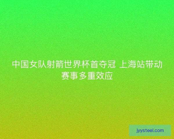中国女队射箭世界杯首夺冠 上海站带动赛事多重效应 中国女队射箭世界杯首夺冠 上海站带动赛事多重效应