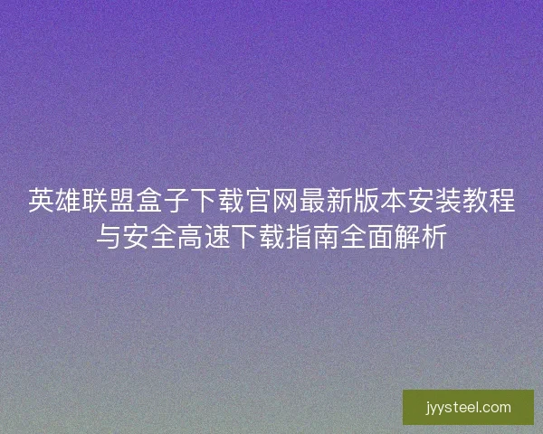 英雄联盟盒子下载官网最新版本安装教程与安全高速下载指南全面解析 英雄联盟盒子下载官网最新版本安装教程与安全高速下载指南全面解析