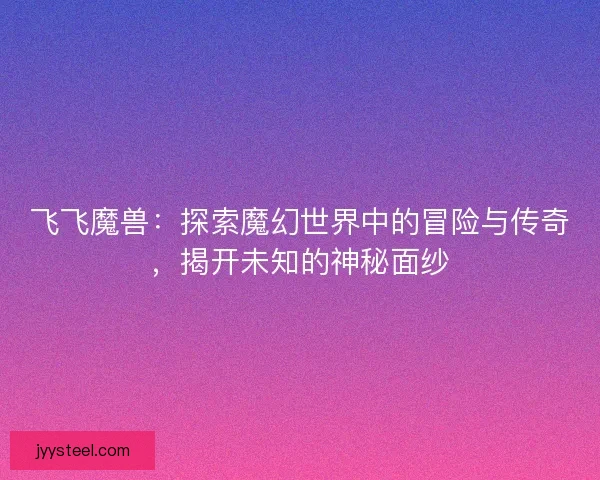 飞飞魔兽:探索魔幻世界中的冒险与传奇,揭开未知的神秘面纱 飞飞魔兽:探索魔幻世界中的冒险与传奇,揭开未知的神秘面纱