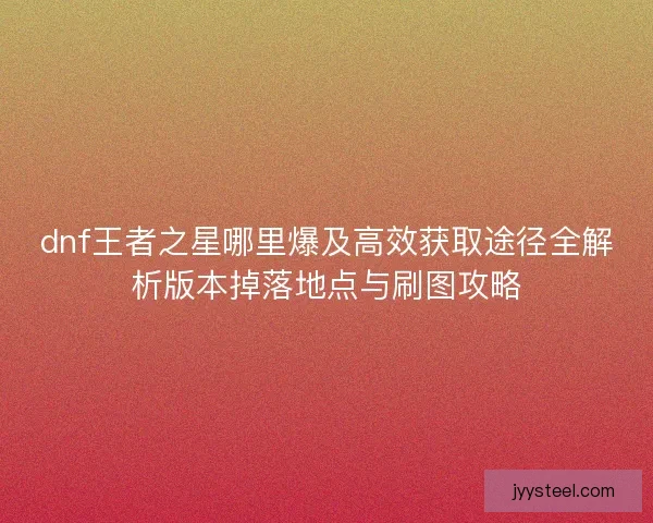 dnf王者之星哪里爆及高效获取途径全解析版本掉落地点与刷图攻略 dnf王者之星哪里爆及高效获取途径全解析版本掉落地点与刷图攻略