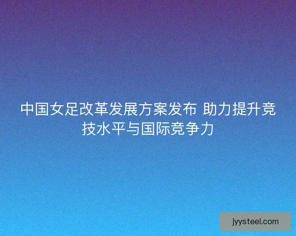 中国女足改革发展方案发布 助力提升竞技水平与国际竞争力 中国女足改革发展方案发布 助力提升竞技水平与国际竞争力
